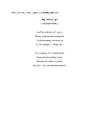 PRIMARY POEM RECITATION (FILIPINO CATEGORY)
Ang Po at ang Opo
ni Rosalina Sebastian
Ang bilin sa akin ng ina’t ama ko
Maging magalangin mamumupo ako
‘Pag kinakausap ng matandang tao
Sa lahat ng lugar sa lahat ng dako.
“Pag ang kausap ko’y matanda sa akin
Na dapat igalang at dapat pupuin
Natutuwa ako na bigkas-bigkasin
Ang “po” at ang “opo” ng buong paggiliw.
 