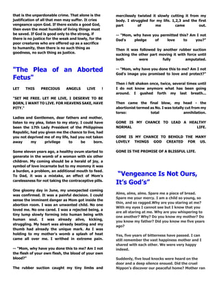 that is the unpardonable crime. That alone is the 
justification of all that men may suffer. It cries 
vengeance upon God. If there exists a good God, 
then even the most humble of living things must 
be saved. If God is good only to the strong, if 
there is no justice for the weak and lowly, for the 
poor creatures who are offered up as a sacrifice 
to humanity, then there is no such thing as 
goodness, no such thing as justice. 
"The Plea of an Aborted 
Fetus" 
LET THIS PRECIOUS ANGELS LIVE ! 
"SET ME FREE. LET ME LIVE, I DESERVE TO BE 
BORN, I WANT TO LIVE. FOR HEAVENS SAKE, HAVE 
PITY." 
Ladies and Gentlemen, dear fathers and mother, 
listen to my plea, listen to my story. I could have 
been the 17th Lady President of the Philippines 
Republic, had you given me the chance to live, had 
you not deprived me of my life, had you not taken 
away my privilege to be born. 
Some eleven years ago, a healthy ovum started to 
generate in the womb of a woman with six other 
children. My coming should be a herald of joy, a 
symbol of love incarnate but to my mommy it was 
a burden, a problem, an additional mouth to feed. 
To Dad, it was a mistake, an effect of Mom's 
carelessness for not taking the contraceptive pills. 
One gloomy day in June, my unexpected coming 
was confirmed. It was a painful decision. I could 
sense the imminent danger as Mom got inside the 
abortion room. I was an unwanted child. No one 
loved me. No one cared. I was a rejected being, a 
tiny lump slowly forming into human being with 
human soul. I was already alive, kicking, 
struggling. My heart was already beating and my 
thumb had already the unique mark. As I was 
holding to my mother's womb a splash of heat 
came all over me. I writhed in extreme pain. 
-- "Mom, why have you done this to me? Am I not 
the flesh of your own flesh, the blood of your own 
blood?" 
The rubber suction caught my tiny limbs and 
mercilessly twisted it slowly cutting it from my 
body. I struggled for my life. 1,2,3 and the first 
part of me came out. 
-- "Mom, why have you permitted this? Am I not 
Dad's pledge of love to you?" 
Then it was followed by another rubber suction 
sucking the other part moving it with force until 
both were fully amputated. 
-- "Mom, why have you done this to me? Am I not 
God's image you promised to love and protect?" 
Then i felt shaken once, twice, several times until 
I do not know anymore what has been going 
around. I gushed forth my last breath... 
Then came the final blow, my head - the 
abortionist termed as No. I was totally cut from my 
torso: total annihilation. 
GONE IS MY CHANCE TO LEAD A HEALTHY 
NORMAL LIFE. 
GONE IS MY CHANCE TO BEHOLD THE MANY 
LOVELY THINGS GOD CREATED FOR US. 
GONE IS THE PROMISE OF A BLISSFUL LIFE. 
“Vengeance Is Not Ours, 
It’s God’s” 
Alms, alms, alms. Spare me a piece of bread. 
Spare me your mercy. I am a child so young, so 
thin, and so ragged.Why are you staring at me? 
With my eyes I cannot see but I know that you 
are all staring at me. Why are you whispering to 
one another? Why? Do you know my mother? Do 
you know my father? Did you know me five years 
ago? 
Yes, five years of bitterness have passed. I can 
still remember the vast happiness mother and I 
shared with each other. We were very happy 
indeed. 
Suddenly, five loud knocks were heard on the 
door and a deep silence ensued. Did the cruel 
Nippon’s discover our peaceful home? Mother ran 
 