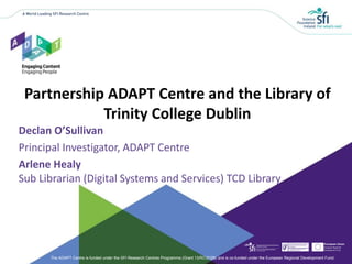 The ADAPT Centre is funded under the SFI Research Centres Programme (Grant 13/RC/2106) and is co-funded under the European Regional Development Fund.
Declan O’Sullivan
Principal Investigator, ADAPT Centre
Arlene Healy
Sub Librarian (Digital Systems and Services) TCD Library
Partnership ADAPT Centre and the Library of
Trinity College Dublin
 