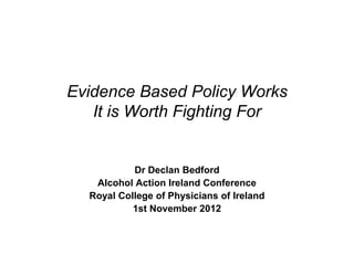 Evidence Based Policy Works
   It is Worth Fighting For


           Dr Declan Bedford
   Alcohol Action Ireland Conference
  Royal College of Physicians of Ireland
           1st November 2012
 