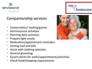 Companionship services Conversation/ reading/games Reminiscence activities Planning daily activities Prepare light snacks Medication/appointment reminders Sorting mail and bills Assist with clothing selection General grooming Escort clients for walks/appointments/activities Check food/shopping requirements 