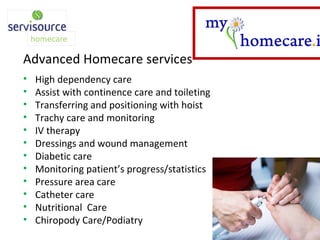 Advanced Homecare services High dependency care Assist with continence care and toileting Transferring and positioning with hoist Trachy care and monitoring IV therapy Dressings and wound management Diabetic care Monitoring patient’s progress/statistics Pressure area care Catheter care Nutritional  Care Chiropody Care/Podiatry 