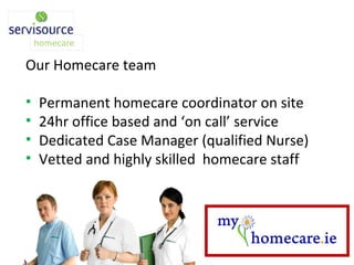 Our Homecare team Permanent homecare coordinator on site 24hr office based and ‘on call’ service Dedicated Case Manager (qualified Nurse) Vetted and highly skilled  homecare staff 
