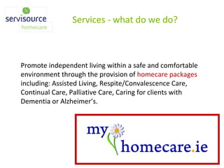 Promote independent living within a safe and comfortable environment through the provision of  homecare packages  including: Assisted Living, Respite/Convalescence Care, Continual Care, Palliative Care, Caring for clients with Dementia or Alzheimer’s. Services - what do we do? 