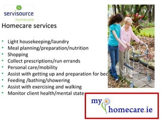 Homecare services Light housekeeping/laundry Meal planning/preparation/nutrition Shopping Collect prescriptions/run errands Personal care/mobility Assist with getting up and preparation for bed Feeding /bathing/showering Assist with exercising and walking Monitor client health/mental state 