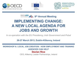 9th Annual Meeting

        IMPLEMENTING CHANGE:
       A NEW LOCAL AGENDA FOR
          JOBS AND GROWTH
  In co-operation with the EU Presidency, Irish Government and Pobal

            26-27 March 2013, Dublin-Kilkenny, Ireland

WORKSHOP A: LOCAL JOB CREATION - HOW EMPLOYMENT AND TRAINING
                     AGENCIES CAN HELP
                            Declan Rice
               CEO, Kilkenny Leader Partnerships, Ireland
 