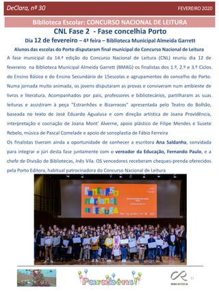 11
Agrupamento Clara de Resende
Biblioteca Escolar: CONCURSO NACIONAL DE LEITURA
CNL Fase 2 - Fase concelhia Porto
Dia 12 de fevereiro – 4ª feira – Biblioteca Municipal Almeida Garrett
DeClara, nº 30 FEVEREIRO 2020
Alunos das escolas do Porto disputaram final municipal do Concurso Nacional de Leitura
A fase municipal da 14.ª edição do Concurso Nacional de Leitura (CNL) reuniu dia 12 de
fevereiro na Biblioteca Municipal Almeida Garrett (BMAG) os finalistas dos 1.º, 2.º e 3.º Ciclos
do Ensino Básico e do Ensino Secundário de 15escolas e agrupamentos do concelho do Porto.
Numa jornada muito animada, os jovens disputaram as provas e conviveram num ambiente de
livros e literatura. Acompanhados por pais, professores e bibliotecários, partilharam as suas
leituras e assistiram à peça "Estranhões e Bizarrocos" apresentada pelo Teatro do Bolhão,
baseada no texto de José Eduardo Agualusa e com direção artística de Joana Providência,
interpretação e cocriação de Joana Mont' Alverne, apoio plástico de Filipe Mendes e Susete
Rebelo, música de Pascal Comelade e apoio de sonoplastia de Fábio Ferreira
Os finalistas tiveram ainda a oportunidade de conhecer a escritora Ana Saldanha, convidada
para integrar o júri desta fase juntamente com o vereador da Educação, Fernando Paulo, e a
chefe de Divisão de Bibliotecas, Inês Vila. OS vencedores receberam cheques-prenda oferecidos
pela Porto Editora, habitual patrocinadora do Concurso Nacional de Leitura
 