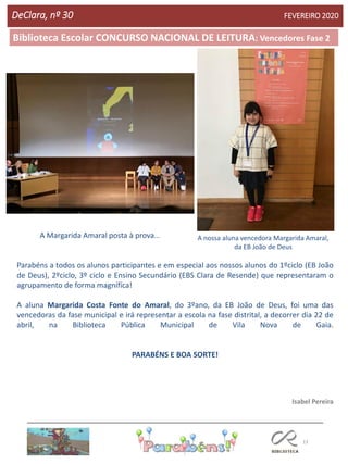13
Agrupamento Clara de Resende
Biblioteca Escolar CONCURSO NACIONAL DE LEITURA: Vencedores Fase 2
DeClara, nº 30 FEVEREIRO 2020
Parabéns a todos os alunos participantes e em especial aos nossos alunos do 1ºciclo (EB João
de Deus), 2ºciclo, 3º ciclo e Ensino Secundário (EBS Clara de Resende) que representaram o
agrupamento de forma magnífica!
A aluna Margarida Costa Fonte do Amaral, do 3ºano, da EB João de Deus, foi uma das
vencedoras da fase municipal e irá representar a escola na fase distrital, a decorrer dia 22 de
abril, na Biblioteca Pública Municipal de Vila Nova de Gaia.
PARABÉNS E BOA SORTE!
Isabel Pereira
A nossa aluna vencedora Margarida Amaral,
da EB João de Deus
A Margarida Amaral posta à prova...
 