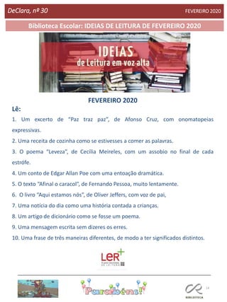14
Biblioteca Escolar: IDEIAS DE LEITURA DE FEVEREIRO 2020
FEVEREIRO 2020
Lê:
1. Um excerto de “Paz traz paz”, de Afonso Cruz, com onomatopeias
expressivas.
2. Uma receita de cozinha como se estivesses a comer as palavras.
3. O poema “Leveza”, de Cecília Meireles, com um assobio no final de cada
estrófe.
4. Um conto de Edgar Allan Poe com uma entoação dramática.
5. O texto “Afinal o caracol”, de Fernando Pessoa, muito lentamente.
6. O livro “Aqui estamos nós”, de Oliver Jeffers, com voz de pai,
7. Uma notícia do dia como uma história contada a crianças.
8. Um artigo de dicionário como se fosse um poema.
9. Uma mensagem escrita sem dizeres os erres.
10. Uma frase de três maneiras diferentes, de modo a ter significados distintos.
DeClara, nº 30 FEVEREIRO 2020
 