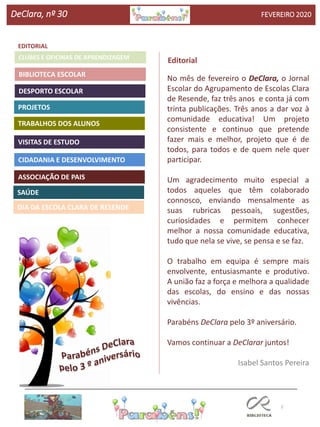 2
Agrupamento Clara de Resende
EDITORIAL
BIBLIOTECA ESCOLAR
CLUBES E OFICINAS DE APRENDIZAGEM
DeClara, nº 30 FEVEREIRO 2020
PROJETOS
TRABALHOS DOS ALUNOS
CIDADANIA E DESENVOLVIMENTO
Editorial
ASSOCIAÇÃO DE PAIS
DESPORTO ESCOLAR
VISITAS DE ESTUDO
SAÚDE
DIA DA ESCOLA CLARA DE RESENDE
No mês de fevereiro o DeClara, o Jornal
Escolar do Agrupamento de Escolas Clara
de Resende, faz três anos e conta já com
trinta publicações. Três anos a dar voz à
comunidade educativa! Um projeto
consistente e continuo que pretende
fazer mais e melhor, projeto que é de
todos, para todos e de quem nele quer
participar.
Um agradecimento muito especial a
todos aqueles que têm colaborado
connosco, enviando mensalmente as
suas rubricas pessoais, sugestões,
curiosidades e permitem conhecer
melhor a nossa comunidade educativa,
tudo que nela se vive, se pensa e se faz.
O trabalho em equipa é sempre mais
envolvente, entusiasmante e produtivo.
A união faz a força e melhora a qualidade
das escolas, do ensino e das nossas
vivências.
Parabéns DeClara pelo 3º aniversário.
Vamos continuar a DeClarar juntos!
Isabel Santos Pereira
 
