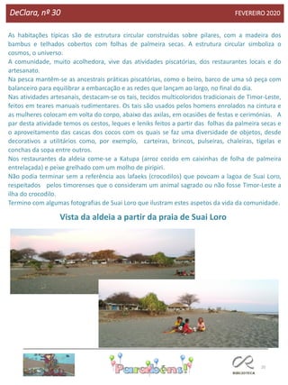 20
DeClara, nº 30 FEVEREIRO 2020
As habitações típicas são de estrutura circular construídas sobre pilares, com a madeira dos
bambus e telhados cobertos com folhas de palmeira secas. A estrutura circular simboliza o
cosmos, o universo.
A comunidade, muito acolhedora, vive das atividades piscatórias, dos restaurantes locais e do
artesanato.
Na pesca mantêm-se as ancestrais práticas piscatórias, como o beiro, barco de uma só peça com
balanceiro para equilibrar a embarcação e as redes que lançam ao largo, no final do dia.
Nas atividades artesanais, destacam-se os tais, tecidos multicoloridos tradicionais de Timor-Leste,
feitos em teares manuais rudimentares. Os tais são usados pelos homens enrolados na cintura e
as mulheres colocam em volta do corpo, abaixo das axilas, em ocasiões de festas e cerimónias. A
par desta atividade temos os cestos, leques e leniks feitos a partir das folhas da palmeira secas e
o aproveitamento das cascas dos cocos com os quais se faz uma diversidade de objetos, desde
decorativos a utilitários como, por exemplo, carteiras, brincos, pulseiras, chaleiras, tigelas e
conchas da sopa entre outros.
Nos restaurantes da aldeia come-se a Katupa (arroz cozido em caixinhas de folha de palmeira
entrelaçada) e peixe grelhado com um molho de piripiri.
Não podia terminar sem a referência aos lafaeks (crocodilos) que povoam a lagoa de Suai Loro,
respeitados pelos timorenses que o consideram um animal sagrado ou não fosse Timor-Leste a
ilha do crocodilo.
Termino com algumas fotografias de Suai Loro que ilustram estes aspetos da vida da comunidade.
Vista da aldeia a partir da praia de Suai Loro
 