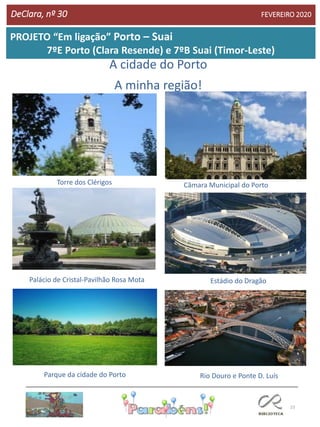 23
DeClara, nº 30 FEVEREIRO 2020
PROJETO “Em ligação” Porto – Suai
7ºE Porto (Clara Resende) e 7ºB Suai (Timor-Leste)
A cidade do Porto
A minha região!
Torre dos Clérigos Câmara Municipal do Porto
Palácio de Cristal-Pavilhão Rosa Mota Estádio do Dragão
Parque da cidade do Porto Rio Douro e Ponte D. Luís
 