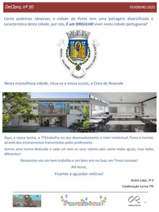 24
DeClara, nº 30 FEVEREIRO 2020
Como podemos observar, a cidade do Porto tem uma paisagem diversificada e
característica desta cidade, por isto, É um ORGULHO viver nesta cidade portuguesa!
Nesta maravilhosa cidade, situa-se a nossa escola, o Clara de Resende
Aqui, a nossa turma, o 7ºEtrabalha no seu desenvolvimento a nível intelectual, físico e mental,
através dos ensinamentos transmitidos pelos professores.
Somos uma turma dedicada e cada um tem os seus valores pois somo todos iguais, mas todos
diferentes!
Desejamos-vos um bom trabalho e um bom ano no Suai, em Timor-Lorosae!
Até breve,
Ficamos a aguardar notícias!
André Lobo, 7º E
Colaboração turma 7ºE
 