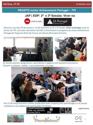 26
PROJETO Junior Achievement Portugal – 7ºE
JAP | EDP: 2ª e 3º Sessão: Viver na
Europa
Decorreu nos dias 29 de janeiro e 12 de fevereiro as 2ª e 3ª sessão: Viver na Europa, para os
alunos do 7ºE, com dois voluntários da EDP, a dinamizarem o programa da Junior Achievement
Portugal do Programa Porto de Futuro, da Câmara Municipal do Porto.
DeClara, nº 30 FEVEREIRO 2020
Os alunos ouviram, perguntaram, aprenderam e jogaram com bastante entusiasmo.
Ficaram a conhecer melhor o seu continente: a Europa.
Dia 27 de março teremos a última sessão para fazer o balanço das aprendizagens e os alunos
receberem o seu diploma de participação no Projeto.
Isabel Pereira
 