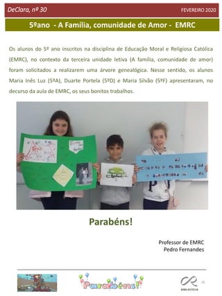 28
DeClara, nº 30 FEVEREIRO 2020
5ºano - A Família, comunidade de Amor - EMRC
Os alunos do 5º ano inscritos na disciplina de Educação Moral e Religiosa Católica
(EMRC), no contexto da terceira unidade letiva (A família, comunidade de amor)
foram solicitados a realizarem uma árvore genealógica. Nesse sentido, os alunos
Maria Inês Luz (5ºA), Duarte Portela (5ºD) e Maria Silvão (5ºF) apresentaram, no
decurso da aula de EMRC, os seus bonitos trabalhos.
Professor de EMRC
Pedro Fernandes
Parabéns!
 
