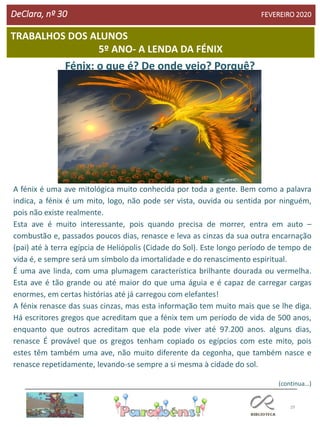 29
DeClara, nº 30 FEVEREIRO 2020
Fénix: o que é? De onde veio? Porquê?
A fénix é uma ave mitológica muito conhecida por toda a gente. Bem como a palavra
indica, a fénix é um mito, logo, não pode ser vista, ouvida ou sentida por ninguém,
pois não existe realmente.
Esta ave é muito interessante, pois quando precisa de morrer, entra em auto –
combustão e, passados poucos dias, renasce e leva as cinzas da sua outra encarnação
(pai) até à terra egípcia de Heliópolis (Cidade do Sol). Este longo período de tempo de
vida é, e sempre será um símbolo da imortalidade e do renascimento espiritual.
É uma ave linda, com uma plumagem característica brilhante dourada ou vermelha.
Esta ave é tão grande ou até maior do que uma águia e é capaz de carregar cargas
enormes, em certas histórias até já carregou com elefantes!
A fénix renasce das suas cinzas, mas esta informação tem muito mais que se lhe diga.
Há escritores gregos que acreditam que a fénix tem um período de vida de 500 anos,
enquanto que outros acreditam que ela pode viver até 97.200 anos. alguns dias,
renasce É provável que os gregos tenham copiado os egípcios com este mito, pois
estes têm também uma ave, não muito diferente da cegonha, que também nasce e
renasce repetidamente, levando-se sempre a si mesma à cidade do sol.
(continua…)
TRABALHOS DOS ALUNOS
5º ANO- A LENDA DA FÉNIX
 