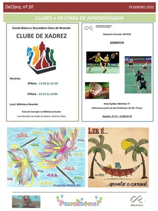 3
Escola Básica e Secundária Clara de Resende
CLUBE DE XADREZ
Horários:
3ªfeira - 13:20 às 15:10
5ªfeira - 12:15 às 13:05
Local: Biblioteca Resende
Ficha de inscrição na Biblioteca Escolar
Coordenador do Clube de Xadrez: Américo Neto
AGRUPAMENTO VERTICAL
DE CLARA DE RESENDE
Desporto Escolar 2019/20
BADMINTON
Inscrições Abertas !!!
Informa-te junto do teu Professor de Ed. Física
Horário: 3ª/ 4ª - 13:20/14:10
CLUBES e OFICINAS DE APRENDIZAGEM
DeClara, nº 30 FEVEREIRO 2020
Margarida Ribeiro, 8ºB
 