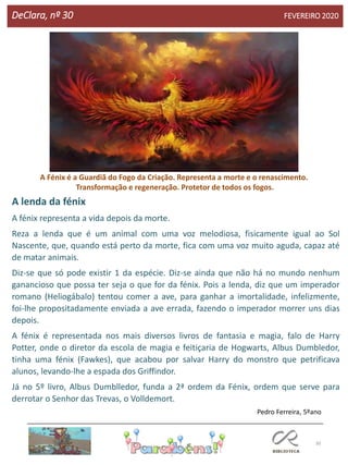 30
DeClara, nº 30 FEVEREIRO 2020
A lenda da fénix
A fénix representa a vida depois da morte.
Reza a lenda que é um animal com uma voz melodiosa, fisicamente igual ao Sol
Nascente, que, quando está perto da morte, fica com uma voz muito aguda, capaz até
de matar animais.
Diz-se que só pode existir 1 da espécie. Diz-se ainda que não há no mundo nenhum
ganancioso que possa ter seja o que for da fénix. Pois a lenda, diz que um imperador
romano (Heliogábalo) tentou comer a ave, para ganhar a imortalidade, infelizmente,
foi-lhe propositadamente enviada a ave errada, fazendo o imperador morrer uns dias
depois.
A fénix é representada nos mais diversos livros de fantasia e magia, falo de Harry
Potter, onde o diretor da escola de magia e feitiçaria de Hogwarts, Albus Dumbledor,
tinha uma fénix (Fawkes), que acabou por salvar Harry do monstro que petrificava
alunos, levando-lhe a espada dos Griffindor.
Já no 5º livro, Albus Dumblledor, funda a 2ª ordem da Fénix, ordem que serve para
derrotar o Senhor das Trevas, o Volldemort.
Pedro Ferreira, 5ºano
A Fénix é a Guardiã do Fogo da Criação. Representa a morte e o renascimento.
Transformação e regeneração. Protetor de todos os fogos.
 