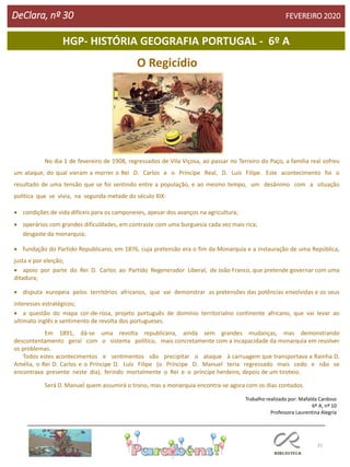 31
HGP- HISTÓRIA GEOGRAFIA PORTUGAL - 6º A
DeClara, nº 30 FEVEREIRO 2020
O Regicídio
No dia 1 de fevereiro de 1908, regressados de Vila Viçosa, ao passar no Terreiro do Paço, a família real sofreu
um ataque, do qual vieram a morrer o Rei D. Carlos e o Príncipe Real, D. Luís Filipe. Este acontecimento foi o
resultado de uma tensão que se foi sentindo entre a população, e ao mesmo tempo, um desânimo com a situação
política que se vivia, na segunda metade do século XIX:
 condições de vida difíceis para os camponeses, apesar dos avanços na agricultura;
 operários com grandes dificuldades, em contraste com uma burguesia cada vez mais rica;
desgaste da monarquia;
 fundação do Partido Republicano, em 1876, cuja pretensão era o fim da Monarquia e a instauração de uma República,
justa e por eleição;
 apoio por parte do Rei D. Carlos ao Partido Regenerador Liberal, de João Franco, que pretende governar com uma
ditadura;
 disputa europeia pelos territórios africanos, que vai demonstrar as pretensões das potências envolvidas e os seus
interesses estratégicos;
 a questão do mapa cor-de-rosa, projeto português de domínio territorialno continente africano, que vai levar ao
ultimato inglês e sentimento de revolta dos portugueses.
Em 1891, dá-se uma revolta republicana, ainda sem grandes mudanças, mas demonstrando
descontentamento geral com o sistema político, mais concretamente com a incapacidade da monarquia em resolver
os problemas.
Todos estes acontecimentos e sentimentos vão precipitar o ataque à carruagem que transportava a Rainha D.
Amélia, o Rei D. Carlos e o Príncipe D. Luís Filipe (o Príncipe D. Manuel teria regressado mais cedo e não se
encontrava presente neste dia), ferindo mortalmente o Rei e o príncipe herdeiro, depois de um tiroteio.
Será D. Manuel quem assumirá o trono, mas a monarquia encontra-se agora com os dias contados.
Trabalho realizado por: Mafalda Cardoso
6º A, nº 10
Professora Laurentina Alegria
 