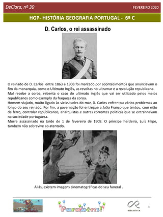 32
HGP- HISTÓRIA GEOGRAFIA PORTUGAL - 6º C
DeClara, nº 30 FEVEREIRO 2020
D. Carlos, o rei assassinado
O reinado de D. Carlos entre 1863 e 1908 foi marcado por acontecimentos que anunciavam o
fim da monarquia, como o Ultimato Inglês, as revoltas no ultramar e a revolução republicana.
Mal recebe a coroa, rebenta o caso do ultimato inglês que vai ser utilizado pelos meios
republicanos como exemplo da fraqueza da coroa.
Homem viajado, muito ligado às vicissitudes do mar, D. Carlos enfrentou vários problemas ao
longo do seu reinado. Por fim, a governação foi entregue a João Franco que tentou, com mão
de ferro, controlar republicanos, anarquistas e outras correntes políticas que se entranhavam
na sociedade portuguesa.
Morre assassinado na tarde de 1 de fevereiro de 1908. O príncipe herdeiro, Luís Filipe,
também não sobrevive ao atentado.
Aliás, existem imagens cinematográficas do seu funeral .
 