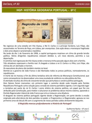33
HGP- HISTÓRIA GEOGRAFIA PORTUGAL - 6º C
DeClara, nº 30 FEVEREIRO 2020
Professora Laurentina Alegria
No regresso de uma estadia em Vila Viçosa, o Rei D. Carlos e o príncipe herdeiro, Luís Filipe, são
assassinados no Terreiro do Paço, em Lisboa, por anarquistas. Esta ação deixa a monarquia fragilizada
e dois anos depois é proclamada a república.
Na tarde do dia 1 de Fevereiro de 1908, a capital portuguesa respirava um clima de grande tensão
política. Vários dirigentes republicanos estavam detidos e, um novo decreto, permitia a sua
deportação.
A comitiva real regressava de Vila Viçosa onde o monarca tinha passado alguns dias com a família.
Três atiradores esperavam a família real. À chegada a Lisboa o rei D. Carlos e o filho, Luís Filipe, são
vítimas de um atentado e morrem.
Os executores de plano são também mortos no local.
Demite-se o governo de João Franco e são libertados todos os presos políticos, nomeadamente, os
republicanos.
A morte do rei marcou o fim da última tentativa séria de reforma da Monarquia Constitucional, que
como consequência iria desencadear uma nova escalada de violência na vida pública do País.
O atentado resultou do clima de crescente tensão que perturbava o cenário político português.
Dois fatores foram marcantes: em primeiro lugar o caminho desde cedo traçado pelo Partido
Republicano Português como solução para a erosão do sistema partidário vigente, e em segundo lugar
a tentativa por parte do rei D. Carlos I como árbitro do sistema político, um papel que lhe era
atribuído pela Constituição, para mediar e solucionar os problemas desse mesmo sistema, apoiando o
Partido Regenerador Liberal de João Franco que viria a instaurar uma ditadura.
O desgaste do sistema político português vigente desde a Regeneração, em parte devido à erosão
originada pela alternância de dois partidos no poder, o Progressista e o Regenerador, agravou-se nos
primeiros anos do Século XX com o surgimento de novos partidos saídos diretamente daqueles.
O Regicídio marcou profundamente a História de Portugal!
Guilherme Rocha – 6º ano C
 