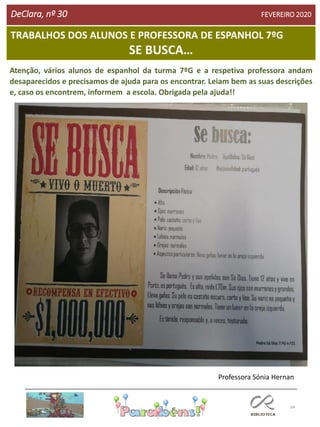 34
TRABALHOS DOS ALUNOS E PROFESSORA DE ESPANHOL 7ºG
SE BUSCA…
DeClara, nº 30 FEVEREIRO 2020
Atenção, vários alunos de espanhol da turma 7ºG e a respetiva professora andam
desaparecidos e precisamos de ajuda para os encontrar. Leiam bem as suas descrições
e, caso os encontrem, informem a escola. Obrigada pela ajuda!!
Professora Sónia Hernan
 