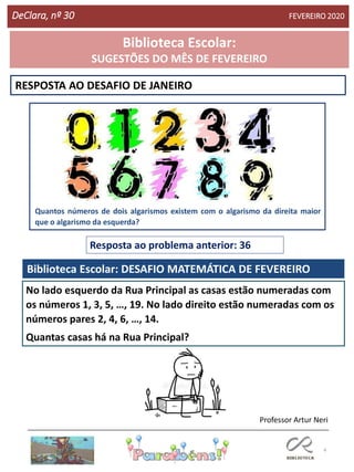 4
RESPOSTA AO DESAFIO DE JANEIRO
Biblioteca Escolar: DESAFIO MATEMÁTICA DE FEVEREIRO
Resposta ao problema anterior: 36
Professor Artur Neri
DeClara, nº 30 FEVEREIRO 2020
No lado esquerdo da Rua Principal as casas estão numeradas com
os números 1, 3, 5, …, 19. No lado direito estão numeradas com os
números pares 2, 4, 6, …, 14.
Quantas casas há na Rua Principal?
Quantos números de dois algarismos existem com o algarismo da direita maior
que o algarismo da esquerda?
Biblioteca Escolar:
SUGESTÕES DO MÊS DE FEVEREIRO
 