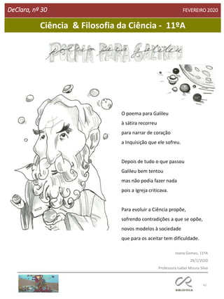 43
DeClara, nº 30 FEVEREIRO 2020
O poema para Galileu
à sátira recorreu
para narrar de coração
a Inquisição que ele sofreu.
Depois de tudo o que passou
Galileu bem tentou
mas não podia fazer nada
pois a Igreja criticava.
Para evoluir a Ciência propõe,
sofrendo contradições a que se opõe,
novos modelos à sociedade
que para os aceitar tem dificuldade.
Joana Gomes, 11ºA
28/1/2020
Professora Isabel Moura Silva
Ciência & Filosofia da Ciência - 11ºA
 