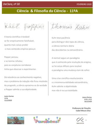 44
DeClara, nº 30 FEVEREIRO 2020
Ciência & Filosofia da Ciência - 11ºA
A teoria cientifica é testável
se for empiricamente falsificável,
quanto mais coisas proibir
e mais conteúdo empírico possuir.
Popper pensou
e as teorias refutou;
para as conjeturas corroborar
tinha que observar e experimentar.
Dá relevância ao conhecimento negativo,
mas o problema da indução não ficou resolvido.
Ao progredir, a ciência aproxima-se da verdade
e Popper admite a sua objetividade.
Joana Gomes
11ºA
11/2/2020
Kuhn teve paciência
para distinguir dois tipos de ciência,
a ciência normal e diária
das descobertas na extraordinária.
A normal segue um paradigma
que é conhecida pela resolução do enigma;
se há coisas difíceis para resolver
o paradigma uma mudança tem de sofrer.
Uma crise científica revolucionária
e a incomensurabilidade extraordinária,
Kuhn admite a objetividade
mas não é na sua totalidade.
Joana Gomes
11ºA nº12
16/2/2020
Professora de Filosofia
Isabel Moura Silva
 
