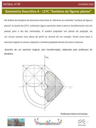 45
DeClara, nº 30 FEVEREIRO 2020
Geometria Descritiva A - 11ºC “Sombras de figuras planas”
No âmbito da disciplina de Geometria Descritiva A, referente ao conteúdo “sombras de figuras
planas” os alunos do 11º C, realizaram alguns exercícios sobre o tema e transformaram-nos em
postais para o dia dos namorados. A sombra projetada nos planos de projeção, de
um círculo assente num plano de perfil ou vertical dá um coração. Tendo como base o
exercício original os alunos realçaram a sombra projetada através de cores e texturas.
Desenho de um exercício original, sem transformação, elaborado pela professora da
disciplina.
Professora Helena Fernandes
 