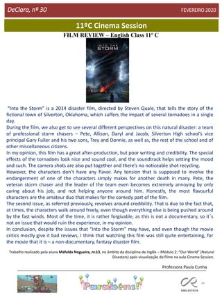 48
11ºC Cinema Session
DeClara, nº 30 FEVEREIRO 2020
FILM REVIEW – English Class 11º C
“Into the Storm” is a 2014 disaster film, directed by Steven Quale, that tells the story of the
fictional town of Silverton, Oklahoma, which suffers the impact of several tornadoes in a single
day.
During the film, we also get to see several different perspectives on this natural disaster: a team
of professional storm chasers – Pete, Allison, Daryl and Jacob; Silverton High school’s vice
principal Gary Fuller and his two sons, Trey and Donnie, as well as, the rest of the school and of
other miscellaneous citizens.
In my opinion, this film has a great after-production, but poor writing and credibility. The special
effects of the tornadoes look nice and sound cool, and the soundtrack helps setting the mood
and such. The camera shots are also put together and there’s no noticeable shot recycling.
However, the characters don’t have any flavor. Any tension that is supposed to involve the
endangerment of one of the characters simply makes for another death in many. Pete, the
veteran storm chaser and the leader of the team even becomes extremely annoying by only
caring about his job, and not helping anyone around him. Honestly, the most flavourful
characters are the amateur duo that makes for the comedy part of the film.
The second issue, as referred previously, revolves around credibility. That is due to the fact that,
at times, the characters walk around freely, even though everything else is being pushed around
by the fast winds. Most of the time, it is rather forgivable, as this is not a documentary, so it´s
not an issue that would ruin the experience, in my opinion.
In conclusion, despite the issues that “Into the Storm” may have, and even though the movie
critics mostly give it bad reviews, I think that watching this film was still quite entertaining, for
the movie that it is – a non-documentary, fantasy disaster film.
Trabalho realizado pela aluna Mafalda Nogueira, nr.13, no âmbito da disciplina de Inglês – Módulo 2: “Our World” (Natural
Disasters) após visualização do filme na aula Cinema Session.
Professora Paula Cunha
 