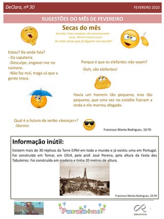 Secas do mês
Atenção: Estas anedotas são extremamente
secas. Mesmo muito secas!
As mais secas que já alguma vez ouviste!
-
5
SUGESTÕES DO MÊS DE FEVEREIRO
Informação inútil:
Existem mais de 30 réplicas da Torre Eiffel em todo o mundo e já existiu uma em Portugal.
Foi construída em Tomar, em 1914, pelo prof. José Pereira, pela altura da Festa dos
Tabuleiros. Foi construída em madeira e tinha 20 metros de altura.
Francisco Manta Rodrigues, 10.ºD
Francisco Manta Rodrigues, 10.ºD
DeClara, nº 30 FEVEREIRO 2020
Porque é que os elefantes não voam?
-Duh, são elefantes!
Qual é o futuro do verbo «bocejar»?
-Dormir.
Estou? De onde fala?
- Da sapataria.
-Desculpe, enganei-me no
número.
-Não faz mal, traga cá que a
gente troca.
Havia um homem tão pequeno, mas tão
pequeno, que uma vez no estádio fizeram a
onda e ele morreu afogado.
 