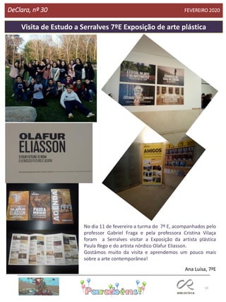 53
DeClara, nº 30 FEVEREIRO 2020
Visita de Estudo a Serralves 7ºE Exposição de arte plástica
No dia 11 de fevereiro a turma do 7º E, acompanhados pelo
professor Gabriel Fraga e pela professora Cristina Vilaça
foram a Serralves visitar a Exposição da artista plástica
Paula Rego e do artista nórdico Olafur Eliasson.
Gostámos muito da visita e aprendemos um pouco mais
sobre a arte contemporânea!
Ana Luísa, 7ºE
 