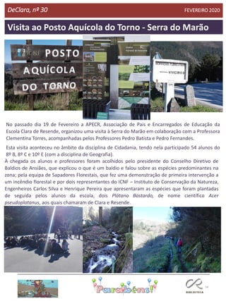 54
Visita ao Posto Aquícola do Torno - Serra do Marão
DeClara, nº 30 FEVEREIRO 2020
No passado dia 19 de Fevereiro a APECR, Associação de Pais e Encarregados de Educação da
Escola Clara de Resende, organizou uma visita à Serra do Marão em colaboração com a Professora
Clementina Torres, acompanhadas pelos Professores Pedro Batista e Pedro Fernandes.
Esta visita aconteceu no âmbito da disciplina de Cidadania, tendo nela participado 54 alunos do
8º B, 8º C e 10º E (com a disciplina de Geografia).
À chegada os alunos e professores foram acolhidos pelo presidente do Conselho Diretivo de
Baldios de Ansiães, que explicou o que é um baldio e falou sobre as espécies predominantes na
zona; pela equipa de Sapadores Florestais, que fez uma demonstração de primeira intervenção a
um incêndio florestal e por dois representantes do ICNF – Instituto de Conservação da Natureza,
Engenheiros Carlos Silva e Henrique Pereira que apresentaram as espécies que foram plantadas
de seguida pelos alunos da escola, dois Plátano Bastardo, de nome científico Acer
pseudoplatanus, aos quais chamaram de Clara e Resende.
 