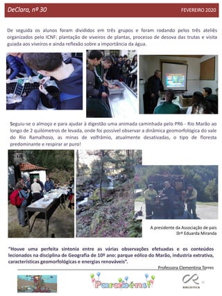 55
DeClara, nº 30 FEVEREIRO 2020
De seguida os alunos foram divididos em três grupos e foram rodando pelos três ateliês
organizados pelo ICNF: plantação de viveiros de plantas, processo de desova das trutas e visita
guiada aos viveiros e ainda reflexão sobre a importância da água.
Seguiu-se o almoço e para ajudar à digestão uma animada caminhada pelo PR6 - Rio Marão ao
longo de 2 quilómetros de levada, onde foi possível observar a dinâmica geomorfológica do vale
do Rio Ramalhoso, as minas de volfrâmio, atualmente desativadas, o tipo de floresta
predominante e respirar ar puro!
A presidente da Associação de pais
Drª Eduarda Miranda
“Houve uma perfeita sintonia entre as várias observações efetuadas e os conteúdos
lecionados na disciplina de Geografia de 10º ano: parque eólico do Marão, industria extrativa,
características geomorfológicas e energias renováveis”.
Professora Clementina Torres
 