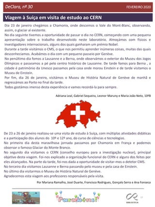 57
Viagem à Suíça em visita de estudo ao CERN
DeClara, nº 30 FEVEREIRO 2020
Dia 23 de janeiro chegámos a Chamonix, onde descemos o Vale do Mont-Blanc, observando,
assim, o glaciar aí existente.
No dia seguinte tivemos a oportunidade de passar o dia no CERN, começando com uma pequena
apresentação sobre o trabalho desenvolvido neste laboratório. Almoçámos com físicos e
investigadores internacionais, alguns dos quais ganharam um prémio Nobel.
Durante a tarde visitámos o CMS, o que nos permitiu aprender inúmeras coisas, muitas das quais
desconhecíamos. Acabámos o dia com um pequeno passeio por Genève.
No penúltimo dia fomos a Lausanne e a Berna, onde observámos o exterior do Museu dos Jogos
Olímpicos e passeamos a pé pelo centro histórico de Lausanne. De tarde fomos para Berna , a
cidade é património da Unesco passamos pela casa onde morou Einstein e de tarde visitamos o
Museu de Einstein.
Por fim, dia 26 de janeiro, visitámos o Museu de História Natural de Genève de manhã e
regressámos ao Porto no final da tarde.
Todos gostámos imenso desta experiência e vamos recordá-la para sempre.
Adriana Leal, Gabriel Sequeira, Leonor Maruny e Maria João Neto, 10ºB
De 23 a 26 de janeiro realizou-se uma visita de estudo à Suíça, com múltiplas atividades didáticas
e a participação dos alunos do 10º e 12º ano, do curso de ciências e tecnologias.
No primeiro dia desta maravilhosa jornada passamos por Chamonix em França e podemos
observar o famoso Glaciar do Monte Branco.
No segundo dia visitamos o CERN (conselho europeu para a investigação nuclear), principal
objetivo desta viagem. Foi-nos explicado a organização funcional do CERN e alguns dos feitos por
eles alcançados. Na parte da tarde, foi-nos dada a oportunidade de visitar-mos o detetor CMS.
No terceiro dia visitamos Lausanne e Berna passando pelo museu e pela casa de Einstein.
No último dia visitarmos o Museu de História Natural de Genève.
Agradecemos esta viagem aos professores responsáveis pela visita.
Por Mariana Ramalho, José Duarte, Francisco Rodrigues, Gonçalo Serra e Ana Fonseca
 