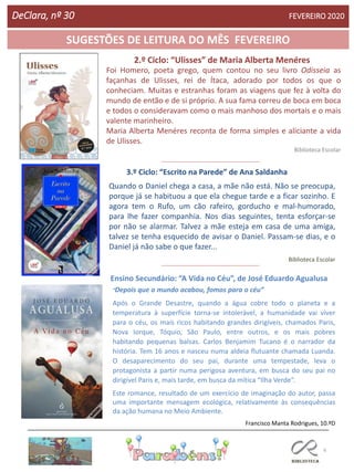 6
SUGESTÕES DE LEITURA DO MÊS FEVEREIRO
2.º Ciclo: “Ulisses” de Maria Alberta Menéres
DeClara, nº 30 FEVEREIRO 2020
3.º Ciclo: “Escrito na Parede” de Ana Saldanha
Ensino Secundário: “A Vida no Céu”, de José Eduardo Agualusa
“Depois que o mundo acabou, fomos para o céu”
Após o Grande Desastre, quando a água cobre todo o planeta e a
temperatura à superfície torna-se intolerável, a humanidade vai viver
para o céu, os mais ricos habitando grandes dirigíveis, chamados Paris,
Nova Iorque, Tóquio, São Paulo, entre outros, e os mais pobres
habitando pequenas balsas. Carlos Benjamim Tucano é o narrador da
história. Tem 16 anos e nasceu numa aldeia flutuante chamada Luanda.
O desaparecimento do seu pai, durante uma tempestade, leva o
protagonista a partir numa perigosa aventura, em busca do seu pai no
dirigível Paris e, mais tarde, em busca da mítica “Ilha Verde”.
Este romance, resultado de um exercício de imaginação do autor, passa
uma importante mensagem ecológica, relativamente às consequências
da ação humana no Meio Ambiente.
Francisco Manta Rodrigues, 10.ºD
Quando o Daniel chega a casa, a mãe não está. Não se preocupa,
porque já se habituou a que ela chegue tarde e a ficar sozinho. E
agora tem o Rufo, um cão rafeiro, gorducho e mal-humorado,
para lhe fazer companhia. Nos dias seguintes, tenta esforçar-se
por não se alarmar. Talvez a mãe esteja em casa de uma amiga,
talvez se tenha esquecido de avisar o Daniel. Passam-se dias, e o
Daniel já não sabe o que fazer...
Biblioteca Escolar
Foi Homero, poeta grego, quem contou no seu livro Odisseia as
façanhas de Ulisses, rei de Ítaca, adorado por todos os que o
conheciam. Muitas e estranhas foram as viagens que fez à volta do
mundo de então e de si próprio. A sua fama correu de boca em boca
e todos o consideravam como o mais manhoso dos mortais e o mais
valente marinheiro.
Maria Alberta Menéres reconta de forma simples e aliciante a vida
de Ulisses.
Biblioteca Escolar
 