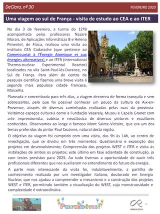 64
Uma viagem ao sul de França - visita de estudo ao CEA e ao ITER
DeClara, nº 30 FEVEREIRO 2020
No dia 3 de fevereiro, a turma do 12ºB
acompanhada pelas professoras Nazaré
Morais, de Aplicações Informáticas B e Helena
Pimentel, de Física, realizou uma visita ao
instituto CEA Cadarache (que pertence ao
Commissariat à l'Énergie Atomique et aux
énergies alternatives) e ao ITER (International
Thermo-nuclear Experimental Reactor)
localizados na vila Saint-Paul-lès-Durance, no
Sul de França. Para além do centro de
pesquisa científica fizemos uma breve visita à
segunda mais populosa cidade francesa,
Marselha.
Planeada e concretizada para três dias, a viagem decorreu de forma tranquila e sem
sobressaltos, pelo que foi possível conhecer um pouco da cultura de Aix-en-
Provence, através de diversas caminhadas realizadas pelas ruas da província.
Visitámos espaços culturais como a Fundação Vasarely, Museu e Capela Granet com
arte impressionista, cubista e neoclássica de diversos pintores e escultores
conhecidos. Observamos ao longe o famoso Mont Sainte-Victoire, que era um dos
temas preferidos do pintor Paul Cezánne, natural desta região.
O objetivo da viagem foi cumprido com uma visita, das 9h às 14h, ao centro de
investigação, que se dividiu em três momentos: Questionário e exposição dos
projetos em desenvolvimento; Compreensão dos projetos WEST e ITER e visita às
instalações de ambos os projetos; este último em fase adiantada de construção, já
com testes previstos para 2025. Ao todo tivemos a oportunidade de ouvir três
profissionais diferentes que nos auxiliaram no entendimento do futuro da energia.
A parte mais interessante da visita foi, indubitavelmente, a partilha de
conhecimento realizada por um investigador italiano, doutorado em Energia
Nuclear, que nos ajudou a compreender o mecanismo e a construção dos projetos
WEST e ITER, permitindo também a visualização do WEST, cuja monstruosidade e
complexidade é extraordinária.
 