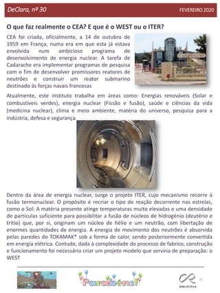 65
DeClara, nº 30 FEVEREIRO 2020
O que faz realmente o CEA? E que é o WEST ou o ITER?
CEA foi criada, oficialmente, a 14 de outubro de
1959 em França, numa era em que esta já estava
envolvida num ambicioso programa de
desenvolvimento de energia nuclear. A tarefa de
Cadarache era implementar programas de pesquisa
com o fim de desenvolver promissores reatores de
neutrões e construir um reator submarino
destinado às forças navais francesas
Atualmente, este instituto trabalha em áreas como: Energias renováveis (Solar e
combustíveis verdes), energia nuclear (Fissão e fusão), saúde e ciências da vida
(medicina nuclear), clima e meio ambiente, matéria do universo, pesquisa para a
indústria, defesa e segurança.
Dentro da área de energia nuclear, surge o projeto ITER, cujo mecanismo recorre à
fusão termonuclear. O propósito é recriar o tipo de reação decorrente nas estrelas,
como o Sol: A matéria presente atinge temperaturas muito elevadas e uma densidade
de partículas suficiente para possibilitar a fusão de núcleos de hidrogénio (deutério e
trítio) que, por si, originam um núcleo de hélio e um neutrão, com libertação de
enormes quantidades de energia. A energia de movimento dos neutrões é absorvida
pelas paredes do TOKAMAK* sob a forma de calor, sendo posteriormente convertida
em energia elétrica. Contudo, dada à complexidade do processo de fabrico, construção
e funcionamento foi necessário criar um projeto modelo que serviria de preparação: o
WEST
 