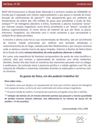 66
DeClara, nº 30 FEVEREIRO 2020
WEST (W Environment in Steady State Tokamak) é o primeiro modelo do TOKAMAK no
mundo que é equipado com ímanes supercondutores e que possui o recorde de maior
duração de confinamento de plasma**. Este equipamento gera um ambiente de
temperaturas da ordem dos 150 milhões de graus para possibilitar a fusão de dois
isótopos*** de hidrogénio (deutério e trítio), mantendo o plasma resultante “preso”
por intensos campos magnéticos numa forma semelhante a um “donut”, cercado de
bobinas supercondutoras. O nome deriva do material de que são feitas as placas
interiores: Tungsténio, um elemento caro e muito resistente a que corresponde o
símbolo W na tabela periódica.
A terceira e última visita foi às ruas movimentadas de Marselha, sob um sol brilhante
de Inverno. Cidade preenchida por edifícios com fachadas detalhadas e
maioritariamente de cor bege, rodeada pelo Mar Mediterrâneo e por maciços rochosos
onde se destaca a bonita marina de águas límpidas. Subimos à Basílica de Notre-Dame
de la Garde de estilo romano-bizantino, de onde pudemos observar a cidade.
Em suma, esta experiência foi bastante enriquecedora do ponto de vista científico e
cultural, visto que tivemos a oportunidade de contactar com vários ambientes
distintos. Destes três dias ficam as memórias dos momentos passados com os colegas
e professores, do contraste entre a província pacífica e a cidade agitada e por fim, do
conjunto de reflexões e raciocínios realizados durantes as explicações e conversas com
os cientistas.
Se gostas de física, um dia poderás trabalhar lá!
Para saber mais…
* Acrónimo russo que designa um equipamento de teste para confinar plasma de hidrogénio
num espaço de vácuo, na forma de anel, combinado com vários campos magnéticos.
** O quarto estado de matéria. É composto por partículas carregadas como iões e eletrões.
** Isótopos são átomos de um mesmo elemento químico que possuem a mesma quantidade
de protões (mesmo número atômico), mas diferenciam-se no número de massa (nº de
protões + nº de neutrões).
Larissa Andrade, nº12, 12ºB
 