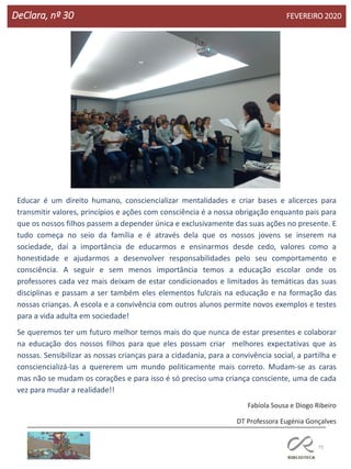 75
DeClara, nº 30 FEVEREIRO 2020
Educar é um direito humano, consciencializar mentalidades e criar bases e alicerces para
transmitir valores, princípios e ações com consciência é a nossa obrigação enquanto pais para
que os nossos filhos passem a depender única e exclusivamente das suas ações no presente. E
tudo começa no seio da família e é através dela que os nossos jovens se inserem na
sociedade, daí a importância de educarmos e ensinarmos desde cedo, valores como a
honestidade e ajudarmos a desenvolver responsabilidades pelo seu comportamento e
consciência. A seguir e sem menos importância temos a educação escolar onde os
professores cada vez mais deixam de estar condicionados e limitados às temáticas das suas
disciplinas e passam a ser também eles elementos fulcrais na educação e na formação das
nossas crianças. A escola e a convivência com outros alunos permite novos exemplos e testes
para a vida adulta em sociedade!
Se queremos ter um futuro melhor temos mais do que nunca de estar presentes e colaborar
na educação dos nossos filhos para que eles possam criar melhores expectativas que as
nossas. Sensibilizar as nossas crianças para a cidadania, para a convivência social, a partilha e
consciencializá-las a quererem um mundo politicamente mais correto. Mudam-se as caras
mas não se mudam os corações e para isso é só preciso uma criança consciente, uma de cada
vez para mudar a realidade!!
Fabíola Sousa e Diogo Ribeiro
DT Professora Eugénia Gonçalves
 
