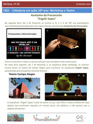76
C&D - Cidadania em ação 10º ano: Workshop e Teatro
DeClara, nº 30 FEVEREIRO 2020
Na segunda feira, dia 3 de fevereiro, as turmas A, B, C e D do 10º ano participaram
num workshop dinamizado pela atriz Leonor Barata, denominado Anatomia do Preconceito.
Correu muito bem e todos os alunos acharam esta atividade muito interessante.
Na sexta feira seguinte, dia 7 de fevereiro, e na sequência deste workshop, as mesmas
turmas foram ao teatro do Campo Alegre para assistirem ao espetáculo Engolir Sapos,
apresentado pela companhia Amarelo Silvestre .
Anatomia do Preconceito
"Engolir Sapos"
O espetáculo "Engolir Sapos" junta em palco um pai, uma filha e muitos anfíbios de loiça,
objetos que continuam expostos em muitos locais, até públicos, e não apenas com o
objetivo de decorar.
 