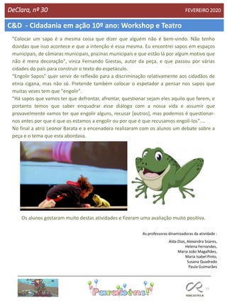 77
DeClara, nº 30 FEVEREIRO 2020
"Colocar um sapo é a mesma coisa que dizer que alguém não é bem-vindo. Não tenho
dúvidas que isso acontece e que a intenção é essa mesma. Eu encontrei sapos em espaços
municipais, de câmaras municipais, piscinas municipais e que estão lá por algum motivo que
não é mera decoração", vinca Fernando Giestas, autor da peça, e que passou por várias
cidades do país para construir o texto do espetáculo.
"Engolir Sapos" quer servir de reflexão para a discriminação relativamente aos cidadãos de
etnia cigana, mas não só. Pretende também colocar o espetador a pensar nos sapos que
muitas vezes tem que "engolir".
"Há sapos que vamos ter que defrontar, afrontar, questionar sejam eles aquilo que forem, e
portanto temos que saber enquadrar esse diálogo com a nossa vida e assumir que
provavelmente vamos ter que engolir alguns, recusar [outros], mas podemos é questionar-
nos antes por que é que os estamos a engolir ou por que é que recusamos engoli-los"....
No final a atriz Leonor Barata e a encenadora realizaram com os alunos um debate sobre a
peça e o tema que esta abordava.
Os alunos gostaram muito destas atividades e fizeram uma avaliação muito positiva.
As professoras dinamizadoras da atividade :
Alda Dias, Alexandra Soares,
Helena Fernandes,
Maria João Magalhães,
Maria Isabel Pinto,
Susana Quadrado
Paula Guimarães
C&D - Cidadania em ação 10º ano: Workshop e Teatro
 