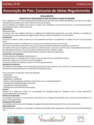 79
Associação de Pais: Concurso de Ideias-Regulamento
DeClara, nº 30 FEVEREIRO 2020
REGULAMENTO
LOGOTIPO DA ASSOCIAÇÃO DE PAIS DA ESCOLA CLARA DE RESENDE
Com o objetivo de criar um novo logótipo da Associação de Pais da Escola Clara de Resende (APECR) e encontrar uma imagem
renovada da Associação vamos levar a efeito um concurso de ideias.
Quer-se privilegiar uma ligação com os alunos e apelar à sua criatividade, numa vertente inclusiva, ou seja, ficando disponível
a participação a todos os alunos da escola.
Regulamento:
Disposições legais
O concurso tem como objetivo selecionar os logótipos de identificação institucionais que serão utilizados na atividade da
Associação como sejam documentos, páginas web, cartazes, produtos multimédia e outros suportes.
Participantes
O concurso é aberto a todos os alunos que nele pretendam participar, de preferência no âmbito de uma aula de Educação
Visual.
As candidaturas podem ser individuais ou em grupo (um conjunto de alunos ou uma turma).
Cada concorrente poderá apresentar mais que uma proposta, devendo apresentar candidaturas autónomas.
Os trabalhos têm que ser originais, de outra forma serão excluídos. Os alunos assumem toda a responsabilidade decorrente
de reclamações de terceiros no que diz respeito a direitos de autor e direitos conexos.
Ao participar no concurso os concorrentes declaram conhecer o presente regulamento.
Características das propostas
O número de cores do logótipo está limitado a 4.
A proposta deverá ser entregue (se for o caso) a cores em papel A4 com orientação horizontal.
Dimensões máximas 10 cm x 10 cm no centro da página.
O prazo de entrega dos trabalhos termina no final do segundo período.
Avaliação das propostas
Os trabalhos serão avaliados, em primeiro lugar pelo professor, que escolherá 1 por cada turma, e posteriormente pelo Júri (2
elementos da Associação de Pais e 2 professores de Educação Visual).
Ter-se-á em conta os seguintes critérios de avaliação:
- Criatividade;
- Adequação ao tema;
- Legibilidade e visibilidade.
- Poderá e serão privilegiados elementos relacionados com a escola/educação/pais.
- Facilidade de redução/ampliação de formatos.
- Capacidade de reprodução gráfica.
- Facilidade de reconhecimento da Associação.
Prémios:
Voucher de € 30,00 para utilizar nos serviços/jogos da Virtualplay (jogos de realidade virtual e outras experiências
relacionadas) https://virtuaplay.pt/
Direitos de Propriedade
Ao participar no concurso, os concorrentes concordaram que o logotipo desenvolvido cede os direitos de propriedade e de
autor à Associação de Pais.
Divulgação de Resultados
Os resultados do concurso serão divulgados na página de facebook da Associação de Pais e no jornal da escola.
Disposições finais
Todas as dúvidas, omissões ou reclamações resultantes da aplicação deste regulamento serão esclarecidas pela Associação de
Pais.
 