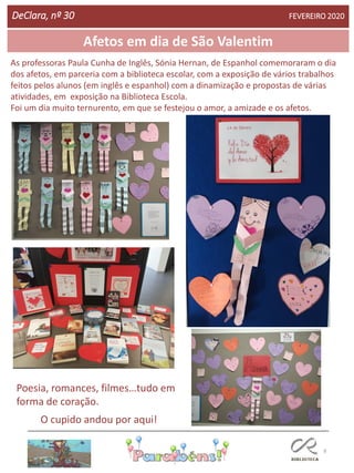 8
Afetos em dia de São Valentim
DeClara, nº 30 FEVEREIRO 2020
As professoras Paula Cunha de Inglês, Sónia Hernan, de Espanhol comemoraram o dia
dos afetos, em parceria com a biblioteca escolar, com a exposição de vários trabalhos
feitos pelos alunos (em inglês e espanhol) com a dinamização e propostas de várias
atividades, em exposição na Biblioteca Escola.
Foi um dia muito ternurento, em que se festejou o amor, a amizade e os afetos.
Poesia, romances, filmes…tudo em
forma de coração.
O cupido andou por aqui!
 