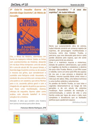 10
DeClara, nº 10 fevereiro de 2018
Ensino Secundário: “ A casa dos
espíritos”, de Isabel Allende
Nesta sua surpreendente obra de estreia,
Isabel Allende constrói um universo repleto de
espíritos, de personagens multifacetadas e
humanas, entre elas Esteban Trueba, o
patriarca, que vive obcecado pela terra e pela
paixão absoluta pela esposa, que ele sente
sempre para lá do seu alcance.
Clara é a matriarca esquiva e misteriosa,
dotada de poderes sobrenaturais, que prediz
as tragédias da família e estabelece o destino
da casa e dos Trueba. Blanca, a sua filha suave
e rebelde, nutre um amor pelo filho do capataz
do seu pai, o que provoca o desprezo de
Esteban, mesmo quando deste amor nasce a
neta que ele adora: Alba, uma beleza luminosa
e uma mulher ardente e voluntariosa.
As paixões da família Trueba, as suas lutas e
segredos desenvolvem-se ao longo de três
gerações e de um século de violentas
mudanças. Num contexto de revolução e
contrarrevolução, a autora dá vida a uma
família unida por laços de amor e ódio mais
complexos e duradouros que as lealdades
políticas que a poderiam separar.
Biblioteca Escolar
3º Ciclo:“A Inaudita Guerra da
Avenida Gago Coutinho”, de Mário de
Carvalho
Clio, a Musa da História, adormeceu em
frente da tapeçaria milenar (todas as linhas
com acontecimentos da História), deixando
em nó duas linhas temporais: uma do século
XII e uma do século XX. Em pouco tempo, a
Avenida Gago Coutinho encheu-se de cavalos
e mouros aos gritos, que consideraram o
sucedido uma feitiçaria cristã. Assustado, o
condutor de uma carrinha com cerveja atirou
uma pedra a um cavaleiro, que atirou flechas
para o ar, causando pânico geral e com a
chegada de um agente da polícia que pensou
que fosse uma manifestação, chamou
reforços da esquadra. Queres saber como
acabou esta absurda batalha? A única
solução é ler a história.
Atenção: A obra que contém esta história
tem outras narrativas para além desta.
Francisco Manta Rodrigues, 8ºB
 