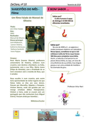 11
DeClara, nº 10 fevereiro de 2018
É BOM SABER ...
Um filme Falado de Manoel de
Oliveira
Título:
Um Filme Falado
Ano:
2003
Realizador:
Manuel de Oliveira
Elenco principal:
Jonh Malkovich,
Leonor Silveira,
Catherine Deneuve,
Stefania Sandrelli,
Irene Pappas
Sinopse:
Rosa Maria (Leonor Silveira), professora
universitária de História, embarca num
cruzeiro, com destino a Bombaim, na Índia,
juntamente com a sua filha, Maria Joana
(Filipa de Almeida), com a finalidade de se
irem encontrar com o marido de Rosa, que
é aviador.
Rosa escolhe ir num cruzeiro, pois assim
teria oportunidade de visitar lugares de que
falava todos os dias aos seus alunos.
Passam por Marselha, Nápoles e Pompeia.
Visitam Atenas, onde são guiadas por um
monge ortodoxo (Nikos Hatzopoulos).
Visitam o Cairo, onde se cruzam com um
português que não conheciam (Luís Miguel
Cintra). Passam ainda por Istambul…
Biblioteca Escolar
No ano de 4000 a.C., os egípcios e
árabes tentavam elaborar um calendário.
Nessa época, acreditava-se que o Sol
orbitava á volta da Terra e que levava
360 dias para completar essa órbita.
Assim, a cada dia o Sol percorria um
pouco dessa órbita, ou seja, um arco de
circunferência da sua órbita. Esse ângulo
passou a ser uma unidade de medida e
foi chamado de grau.
SUGESTÕES DO MÊS -
Filme
Professor Artur Neri
 