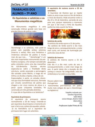 13
Os Equinócios e solstícios e os
Monumentos megalíticos
Um Monumento megalítico é uma
construção milenar grande com base em
grandes blocos de pedras rudes.
Stonehenge e os solstícios, nele pode-se
prever com exatidão ambos solstícios
(inverno e verão). Mas essa fantástica e
misteriosa estrutura de pedras é muito
mais do que isso… “ Stonehenge” é um
dos mais importantes monumentos da pré-
história europeia, e foi sempre considerado
pelos visitantes como uma das maravilhas
da Grã-Bretanha. Durante séculos
especulou-se sobre a finalidade desta
estrutura, sendo associada a personagens
tão variados como Merlin, o mago do rei
Arthur, os druidas e Apolo, o deus do sol.
Especulações à parte, os estudos dizem-
nos que essa formidável estrutura, formada
por círculos concêntricos de pedras que
chegam a ter cinco metros de altura e a
pesar quase cinquenta toneladas, foi
construída em três períodos distintos.
E o que são os Equinócios e os Solstícios?
Equinócio da primavera
O equinócio da primavera ocorre
normalmente a 20 de março. Entende-se
por equinócio da primavera o momento em
que o Sol cruza o plano do equador celeste.
Já no hemisfério sul o equinócio da
primavera tem lugar em setembro.
O equinócio do outono ocorre a 22 de
setembro.
O Equinócio de Outono que se repete
todos os anos e que marca o fim do Verão e
o início do Outono. Pode encontrar entre o
dia 22 e 23 de Setembro, variando de ano
para ano, porque representa o momento
em que o Sol cruza a linha do Equador,
conforme visto a partir da Terra.
Solstício do verão
O solstício do verão ocorre a 21 de junho.
No solstício de Verão ocorre o dia mais
longo do ano e, consequentemente, a noite
mais curta, em termos de iluminação por
parte dos raios do Sol.
Solstício do inverno
O solstício do inverno ocorre a 21 de
dezembro.
Este dia é o dia mais curto do ano e
consequentemente a noite mais longa do
ano. A partir deste dia a duração do dia
começa a crescer. Na antiguidade, este dia
simbolizava a luz sobre a escuridão.
Poucos sabem mas
Portugal tem
monumentos pré-históricos em pedra,
muito mais antigos do que o Stonehenge,
na Inglaterra!
Trabalho realizado por:
Carolina Figueiredo,
Sofia Rebol,
Leonor Borges, Beatriz Vidal
Maria Mota
7ºF
Professora Isabel Pinto de FQ
DeClara, nº 10 fevereiro de 2018
TRABALHOS DOS
ALUNOS – 7º ANO
 