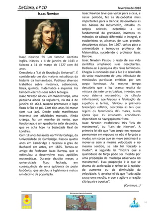14
DeClara, nº 10 fevereiro de 2018
Isaac Newton
Isaac Newton foi um famoso cientista
inglês. Nasceu a 4 de janeiro de 1643 e
faleceu a 31 de março de 1727 com 84
anos.
Descobriu a "Lei da Gravitação Universal". É
considerado um dos maiores estudiosos da
história da humanidade. Publicou diversos
trabalhos sobre mecânica, astronomia,
física, química, matemática e alquimia. Há
também escritos seus sobre teologia.
Isaac Newton nasceu em Woolsthorpe, uma
pequena aldeia da Inglaterra, no dia 4 de
janeiro de 1643. Nasceu prematuro e logo
ficou órfão de pai. Com dois anos foi morar
com sua avó. Desde cedo manifestava
interesse por atividades manuais. Ainda
criança, fez um moinho de vento, que
funcionava, e um quadrante solar de pedra,
que se acha hoje na Sociedade Real de
Londres.
Com 18 anos foi aceite no Trinity College, da
Universidade de Cambridge. Passou quatro
anos em Cambridge e recebeu o grau de
Bacharel em Artes, em 1665. Tornou-se
amigo do Professor Isaac Barrow, que o
estimulou a desenvolver suas aptidões
matemáticas. Durante dezoito meses a
universidade ficou fechada, em
consequência de uma epidemia de peste
bubônica, que assolou a Inglaterra e matou
um décimo da população.
Isaac Newton teve que voltar para a casa, e
nesse período, fez as descobertas mais
importantes para a ciência: desenvolveu as
leis básicas do movimento, estudou os
corpos celestes, descobriu a lei
fundamental da gravidade, inventou os
métodos de cálculo diferencial e integral, e
estabeleceu os alicerces de suas grandes
descobertas óticas. Em 1667, voltou para a
universidade e tornou-se professor de
Matemática, sucedendo o professor Isaac
Barrow.
Isaac Newton Passou o resto de sua vida
científica ampliando suas descobertas.
Dedicou-se à pesquisa dos raios luminosos.
Chegou à conclusão que a luz é o resultado
do veloz movimento de uma infinidade de
minúsculas partículas emitidas por um
corpo luminoso. Ao mesmo tempo
descobriu que a luz branca resulta da
mistura das sete cores básicas. Inventou um
novo sistema matemático de cálculo
infinitesimal, aperfeiçoou a fabricação de
espelhos e lentes, fabricou o primeiro
telescópio refletor, descobriu as leis que
regem os fenômenos das marés, numa
época que as atividades econômicas
dependiam da navegação marítima.
Isaac Newton estabeleceu três “leis do
movimento”, ou “Leis de Newton”. A
primeira lei diz que “um corpo em repouso
permanece em repouso se não é forçado a
mudar, um corpo que se move continuará a
mover-se com a mesma velocidade e no
mesmo sentido, se não for forçado a
mudar”. A segunda lei “mostra que a
quantidade de força pode ser medida por
uma proporção de mudança observada no
movimento”. Essa proporção é o que se
chama de aceleração e refere-se à rapidez
do aumento ou da diminuição da
velocidade. A terceira lei diz que “toda ação
causa uma reação, e que a ação e a reação
são iguais e opostas”.
(Continua...)
 