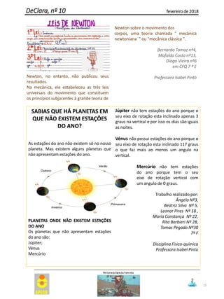 SABIAS QUE HÁ PLANETAS EM
QUE NÃO EXISTEM ESTAÇÕES
DO ANO?
As estações do ano não existem só no nosso
planeta. Mas existem alguns planetas que
não apresentam estações do ano.
PLANETAS ONDE NÃO EXISTEM ESTAÇÕES
DO ANO
Os planetas que não apresentam estações
do ano são:
Júpiter;
Vénus
Mercúrio
Júpiter não tem estações do ano porque o
seu eixo de rotação esta inclinado apenas 3
graus na vertical e por isso os dias são iguais
as noites.
Vénus não possui estações do ano porque o
seu eixo de rotação esta inclinado 117 graus
o que faz mais ao menos um angulo na
vertical.
Mercúrio não tem estações
do ano porque tem o seu
eixo de rotação vertical com
um angulo de 0 graus.
Trabalho realizado por:
Ângela Nº3,
Beatriz Silva Nº 5,
Leonor Pires Nº 18 ,
Maria Constança Nº 22,
Rita Barbieri Nº 28,
Tomas Pegado Nº30
7º F
Disciplina Físico-química
Professora Isabel Pinto
15
DeClara, nº 10 fevereiro de 2018
Newton, no entanto, não publicou seus
resultados.
Na mecânica, ele estabeleceu as três leis
universais do movimento que constituem
os princípios subjacentes à grande teoria de
Newton sobre o movimento dos
corpos, uma teoria chamada " mecânica
newtoniana " ou "mecânica clássica ".
Bernardo Tomaz nº4,
Mafalda Costa nº13,
Diogo Vieira nº6
em CFQ 7 º E
Professora Isabel Pinto
 